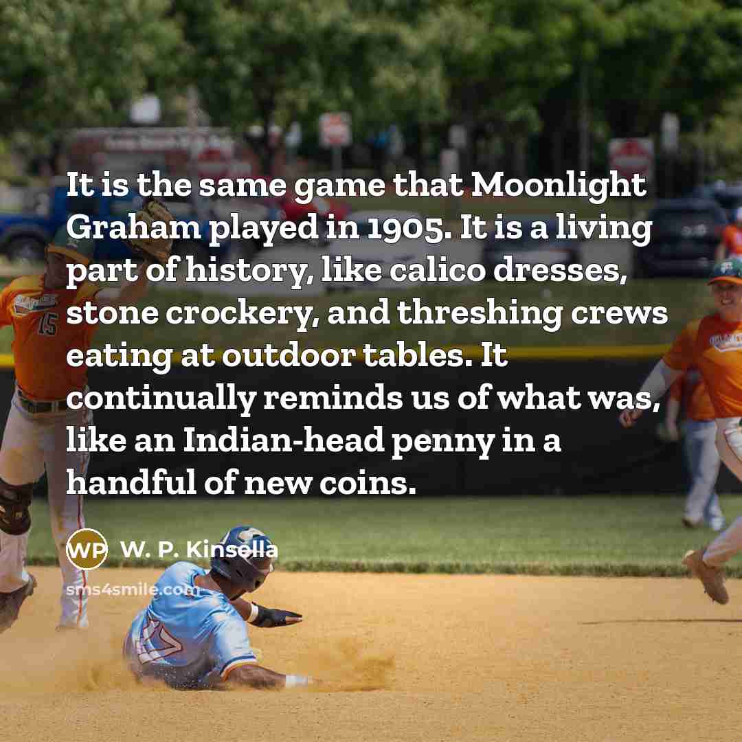 “It is the same game that Moonlight Graham played in 1905. It is a living part of history, like calico dresses, stone crockery, and threshing crews eating at outdoor tables. It continually reminds us of what was, like an Indian-head penny in a handful of new coins.” quote by W. P. Kinsella