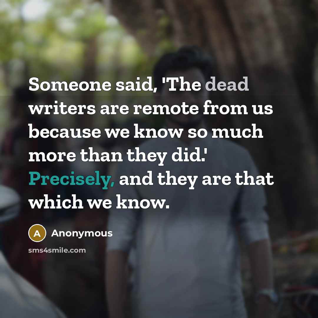 “Someone said, 'The dead writers are remote from us because we know so much more than they did.' Precisely, and they are that which we know.” quote by Anonymous