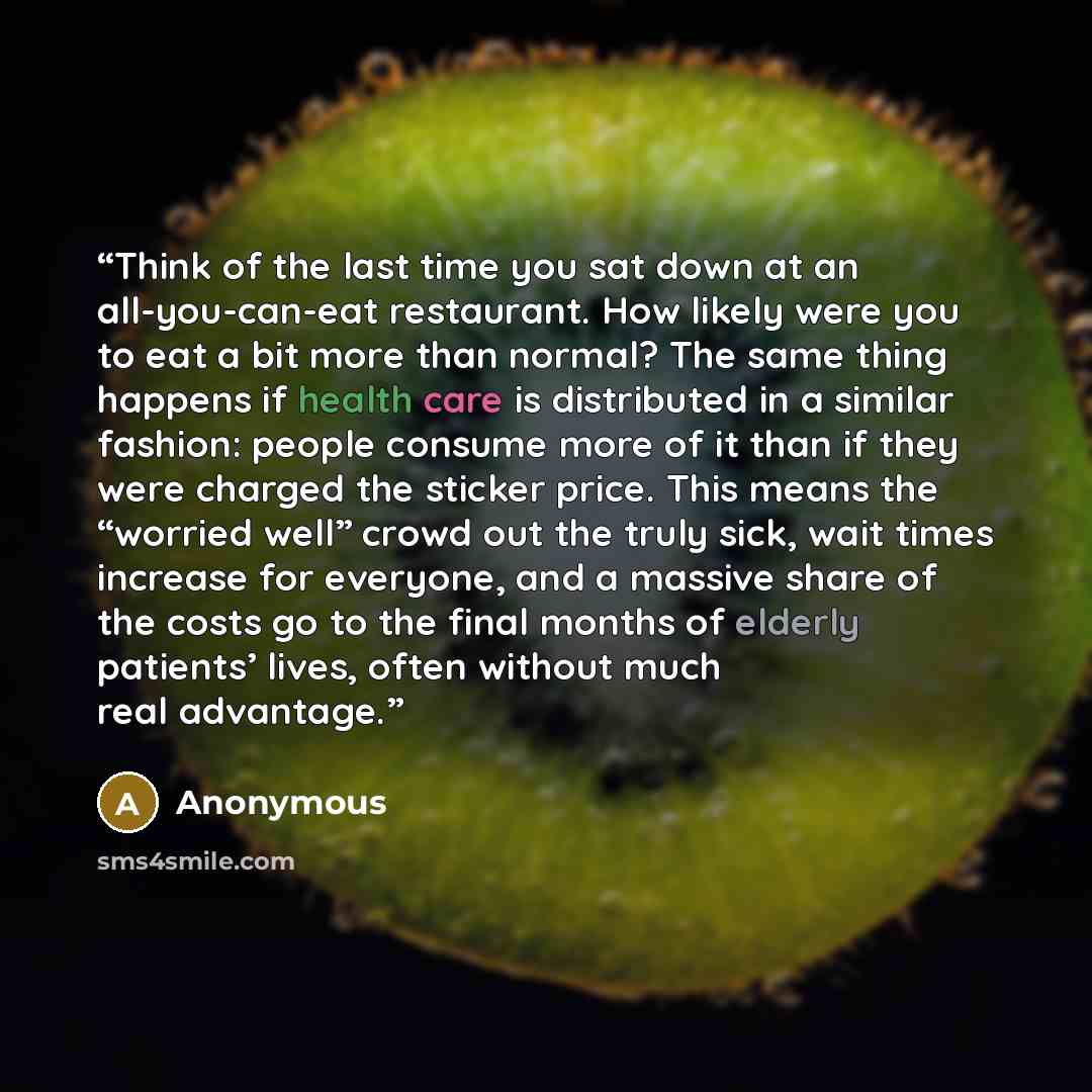 “Think of the last time you sat down at an all-you-can-eat restaurant. How likely were you to eat a bit more than normal? The same thing happens if health care is distributed in a similar fashion: people consume more of it than if they were charged the sticker price. This means the “worried well”…” quote by Anonymous