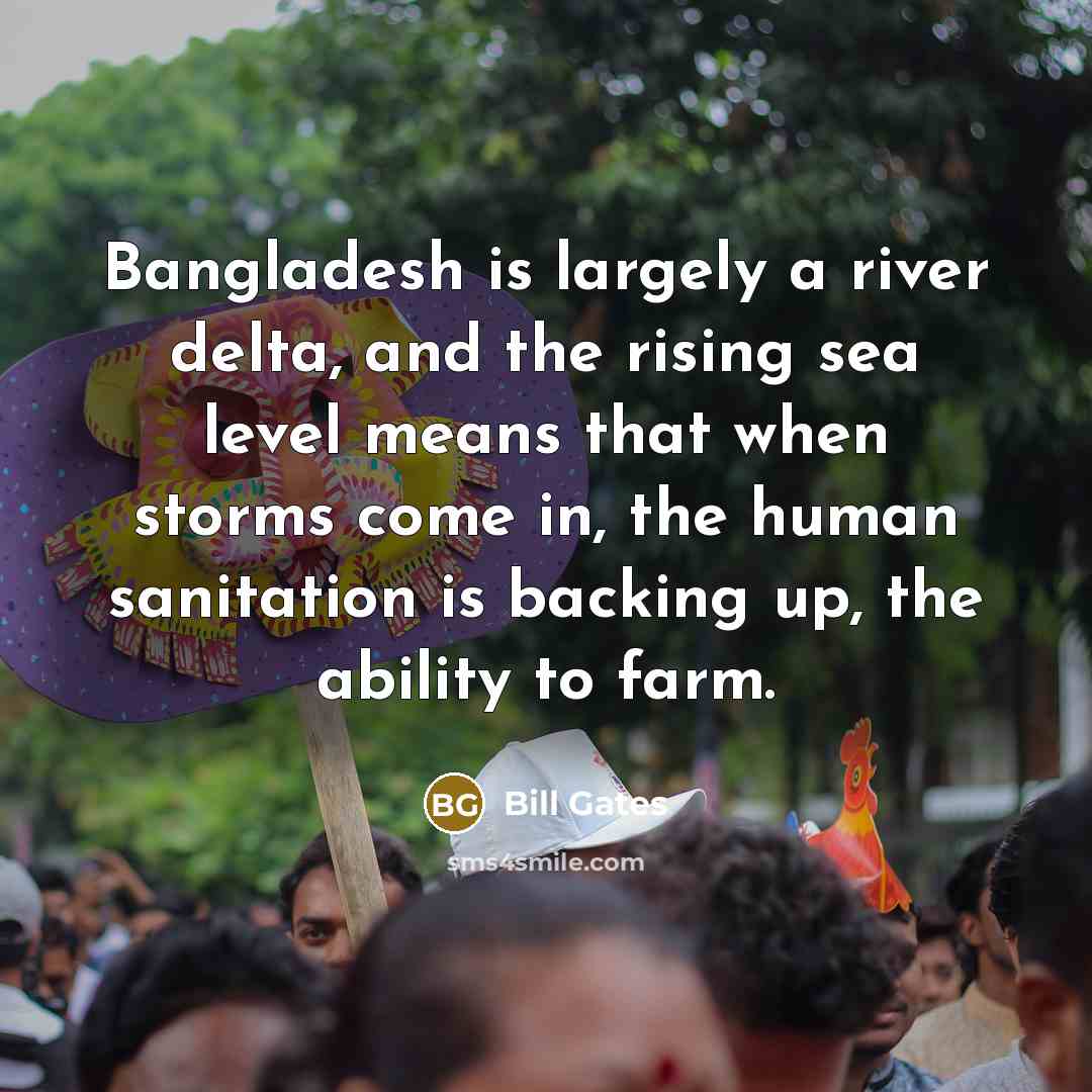 “Bangladesh is largely a river delta, and the rising sea level means that when storms come in, the human sanitation is backing up, the ability to farm.” quote by Bill Gates