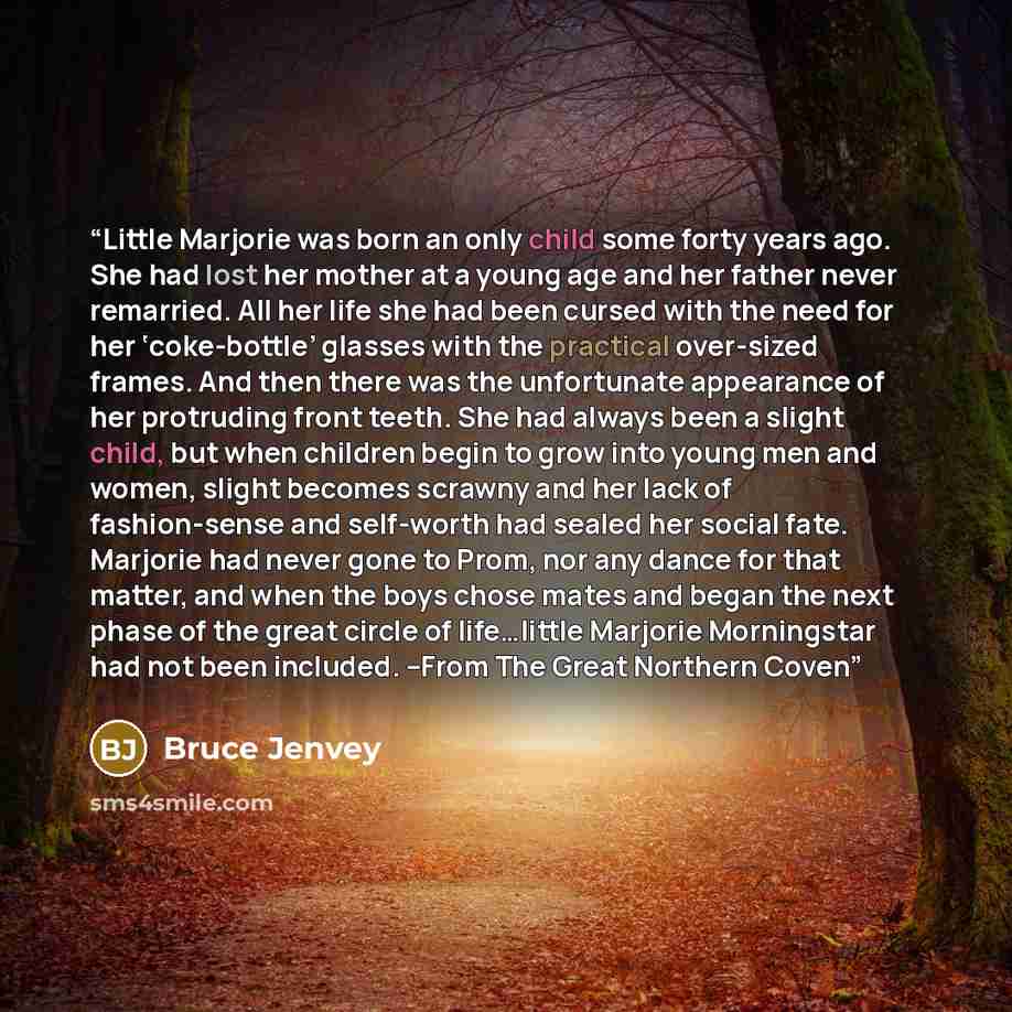 “Little Marjorie was born an only child some forty years ago. She had lost her mother at a young age and her father never remarried. All her life she had been cursed with the need for her ‘coke-bottle’ glasses with the practical over-sized frames. And then there was the unfortunate appearance of…” quote by Bruce Jenvey