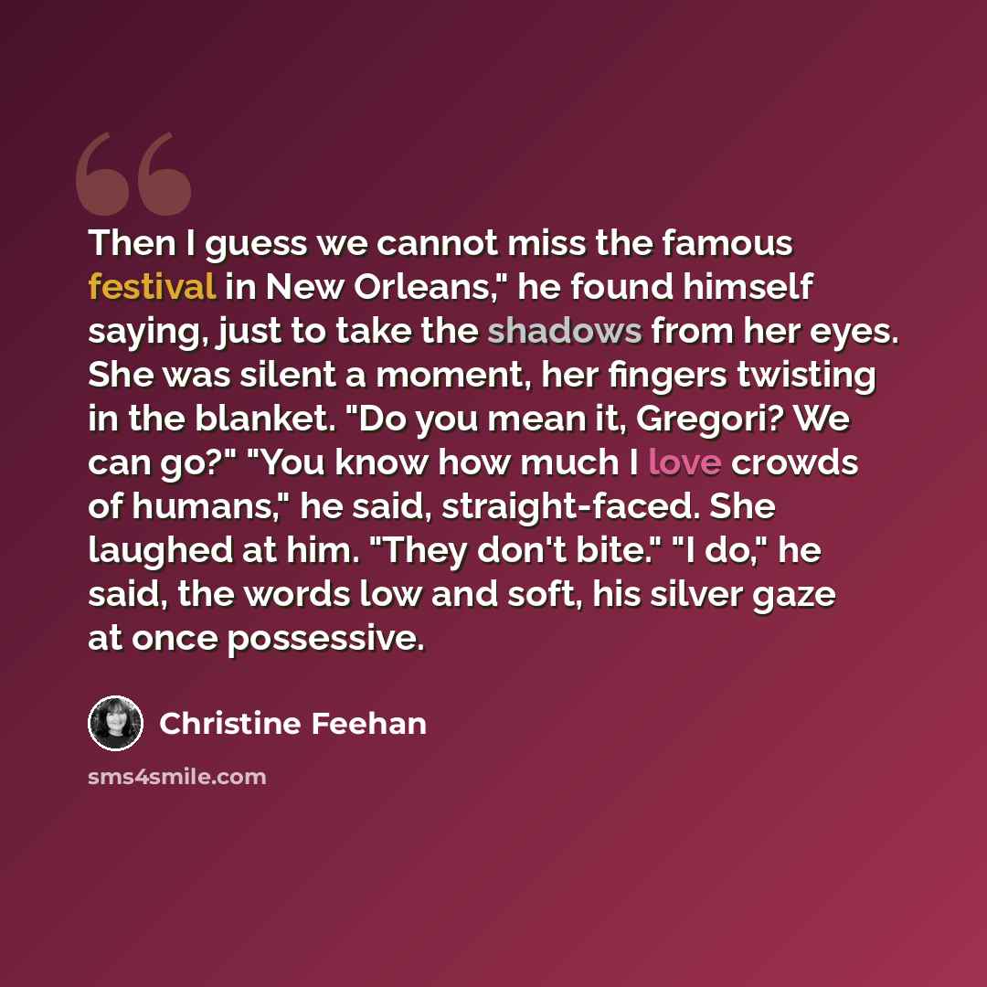 “Then I guess we cannot miss the famous festival in New Orleans," he found himself saying, just to take the shadows from her eyes. She was silent a moment, her fingers twisting in the blanket. "Do you mean it, Gregori? We can go?" "You know how much I love crowds of humans," he said…” quote by Christine Feehan