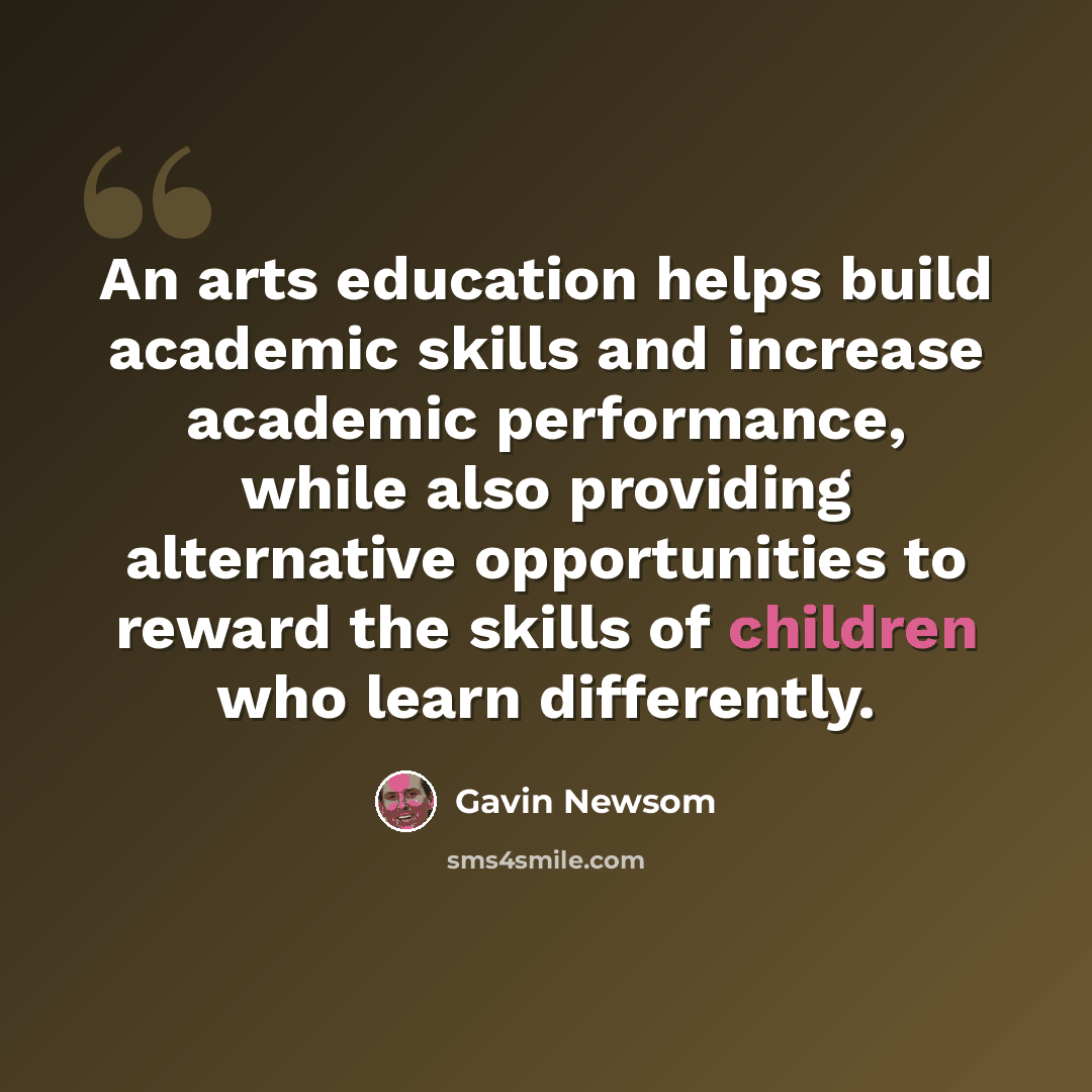 “An arts education helps build academic skills and increase academic performance, while also providing alternative opportunities to reward the skills of children who learn differently.” quote by Gavin Newsom