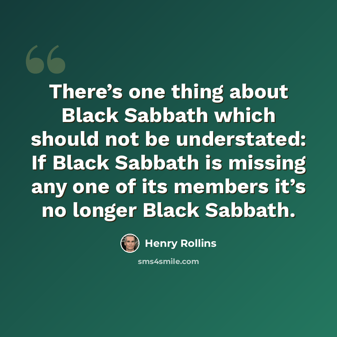 “There’s one thing about Black Sabbath which should not be understated: If Black Sabbath is missing any one of its members it’s no longer Black Sabbath.” quote by Henry Rollins
