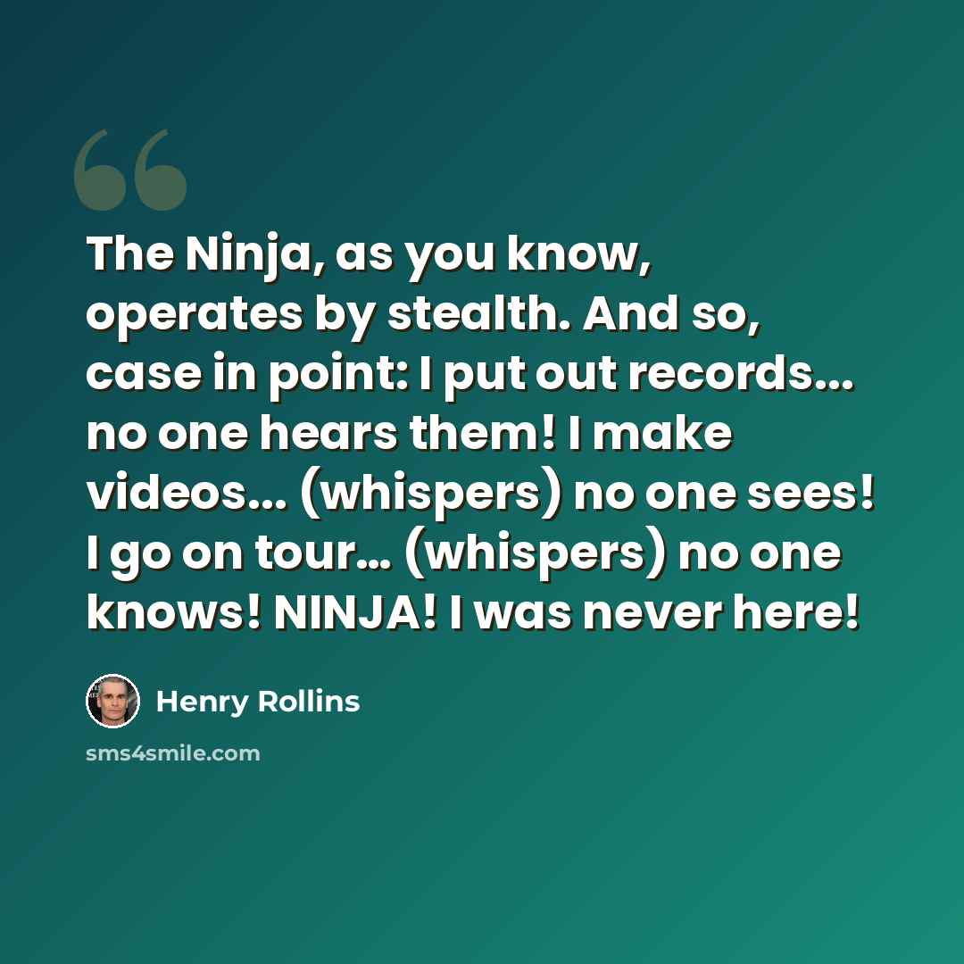 “The Ninja, as you know, operates by stealth. And so, case in point: I put out records... no one hears them! I make videos... (whispers) no one sees! I go on tour… (whispers) no one knows! NINJA! I was never here!” quote by Henry Rollins