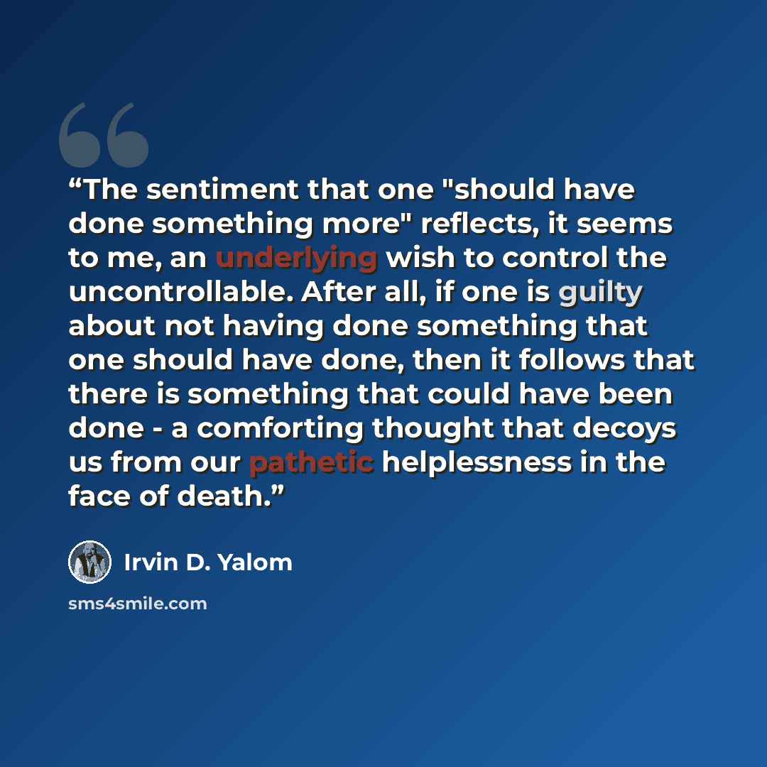 “The sentiment that one "should have done something more" reflects, it seems to me, an underlying wish to control the uncontrollable. After all, if one is guilty about not having done something that one should have done, then it follows that there is something that could have been done - a…” quote by Irvin D. Yalom