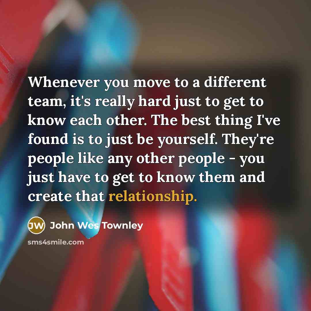 “Whenever you move to a different team, it's really hard just to get to know each other. The best thing I've found is to just be yourself. They're people like any other people - you just have to get to know them and create that relationship.” quote by John Wes Townley