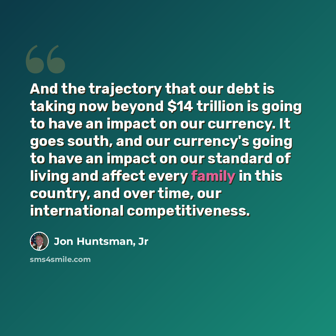“And the trajectory that our debt is taking now beyond $14 trillion is going to have an impact on our currency. It goes south, and our currency's going to have an impact on our standard of living and affect every family in this country, and over time, our international competitiveness.” quote by Jon Huntsman, Jr