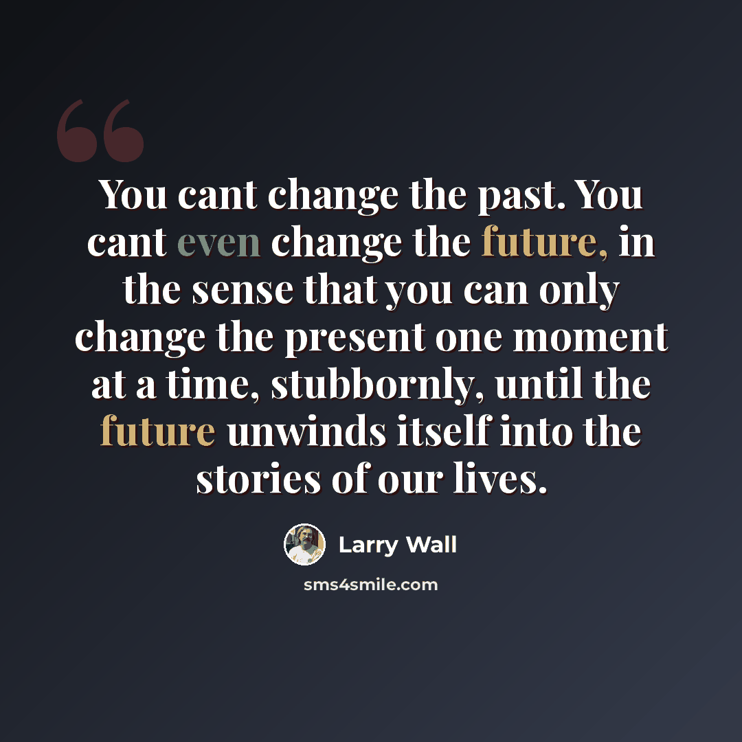 “You cant change the past. You cant even change the future, in the sense that you can only change the present one moment at a time, stubbornly, until the future unwinds itself into the stories of our lives.” quote by Larry Wall