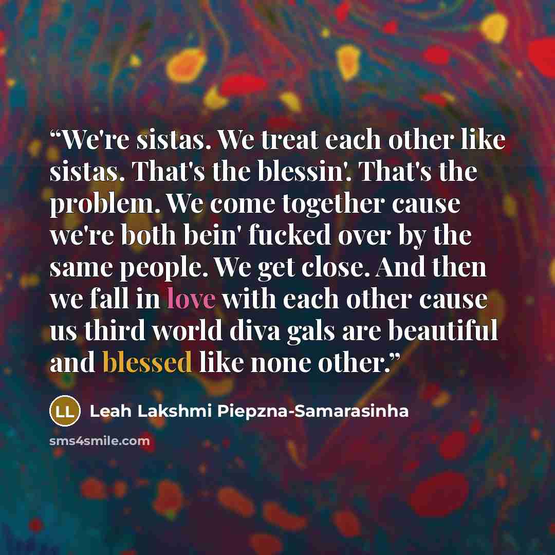 “We're sistas. We treat each other like sistas. That's the blessin'. That's the problem. We come together cause we're both bein' fucked over by the same people. We get close. And then we fall in love with each other cause us third world diva gals are beautiful and blessed like none other.” quote by Leah Lakshmi Piepzna-Samarasinha