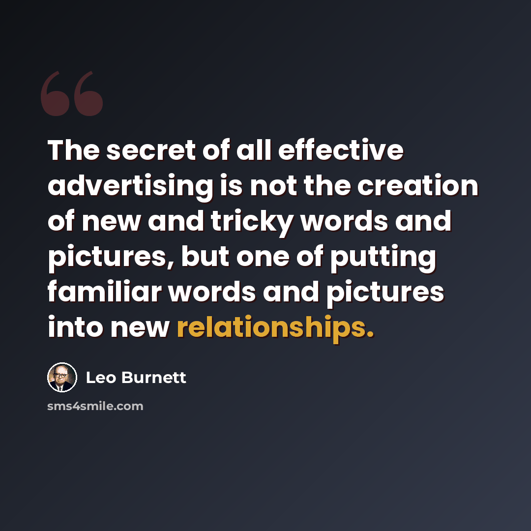 “The secret of all effective advertising is not the creation of new and tricky words and pictures, but one of putting familiar words and pictures into new relationships.” quote by Leo Burnett