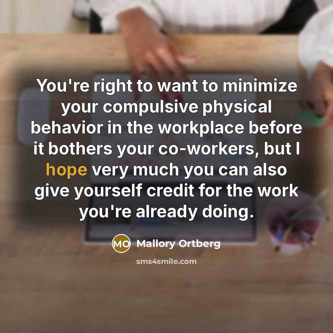 “You're right to want to minimize your compulsive physical behavior in the workplace before it bothers your co-workers, but I hope very much you can also give yourself credit for the work you're already doing.” quote by Mallory Ortberg