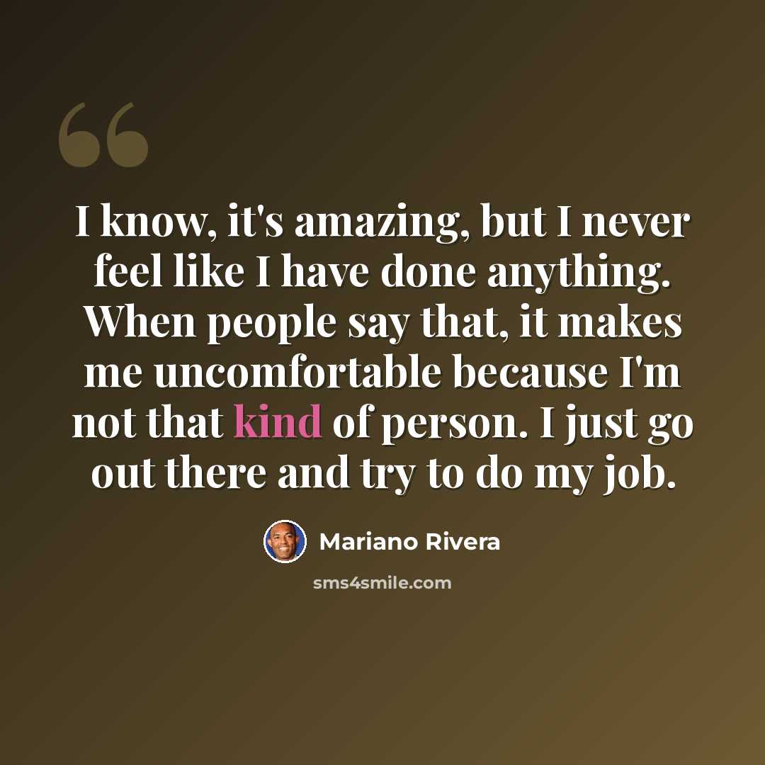 “I know, it's amazing, but I never feel like I have done anything. When people say that, it makes me uncomfortable because I'm not that kind of person. I just go out there and try to do my job.” quote by Mariano Rivera