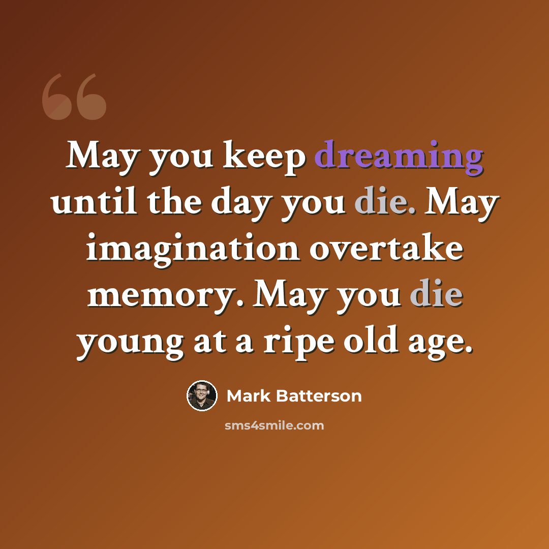 “May you keep dreaming until the day you die. May imagination overtake memory. May you die young at a ripe old age.” quote by Mark Batterson