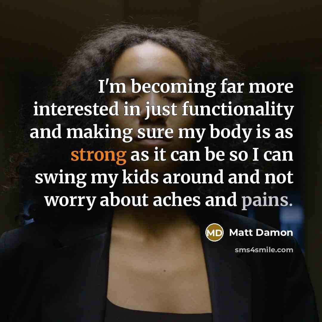 “I'm becoming far more interested in just functionality and making sure my body is as strong as it can be so I can swing my kids around and not worry about aches and pains.” quote by Matt Damon