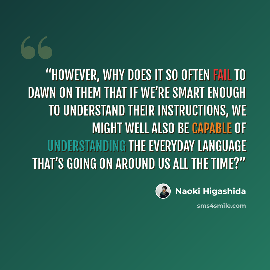 “However, why does it so often fail to dawn on them that if we’re smart enough to understand their instructions, we might well also be capable of understanding the everyday language that’s going on around us all the time?” quote by Naoki Higashida