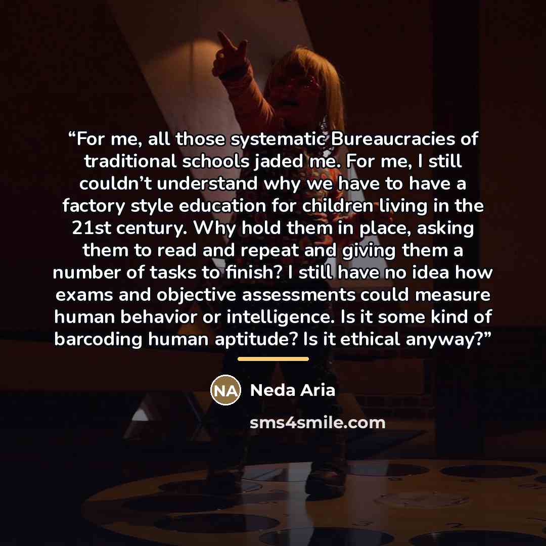 “For me, all those systematic Bureaucracies of traditional schools jaded me. For me, I still couldn’t understand why we have to have a factory style education for children living in the 21st century. Why hold them in place, asking them to read and repeat and giving them a number of tasks to finish?…” quote by Neda Aria