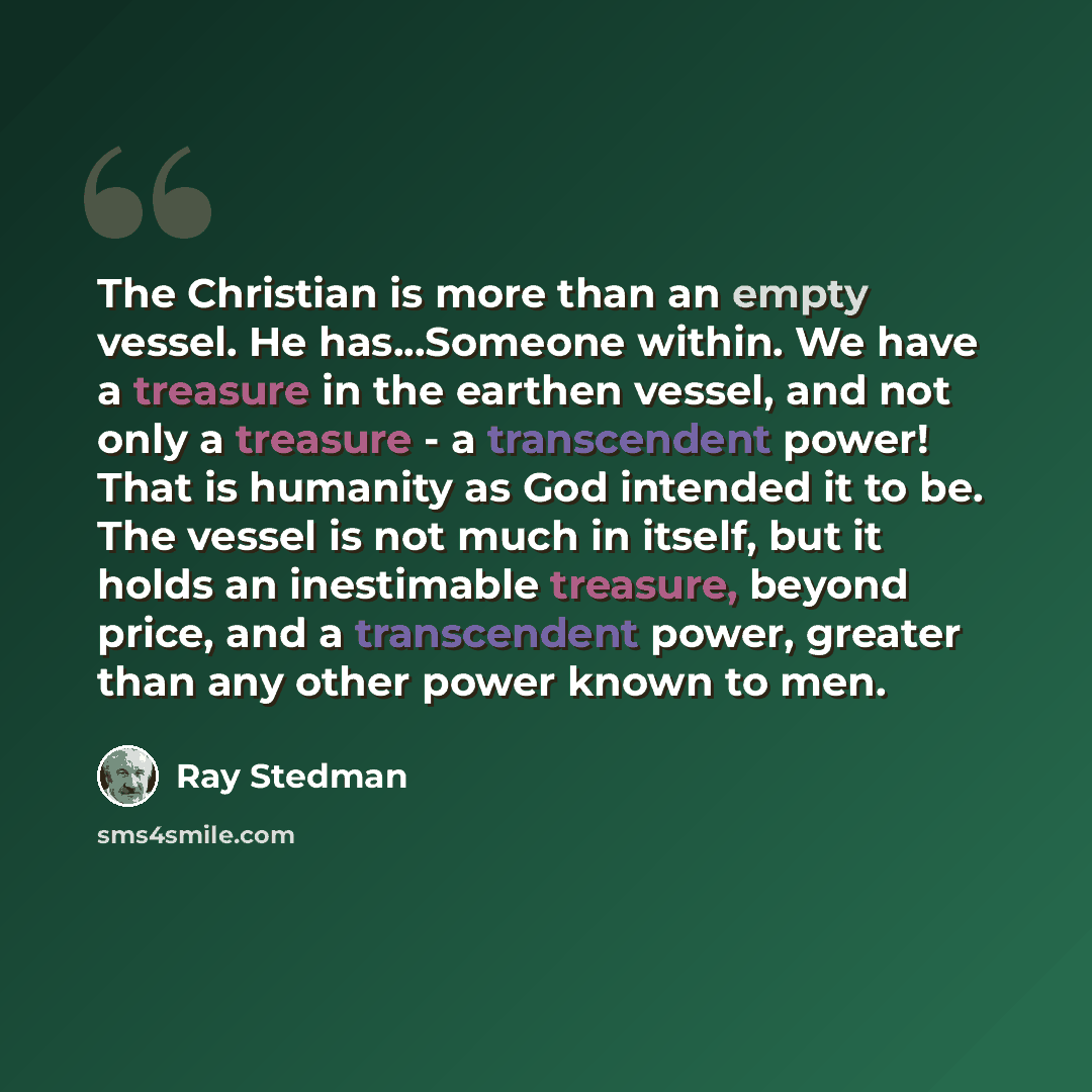 “The Christian is more than an empty vessel. He has...Someone within. We have a treasure in the earthen vessel, and not only a treasure - a transcendent power! That is humanity as God intended it to be. The vessel is not much in itself, but it holds an inestimable treasure, beyond price, and a…” quote by Ray Stedman