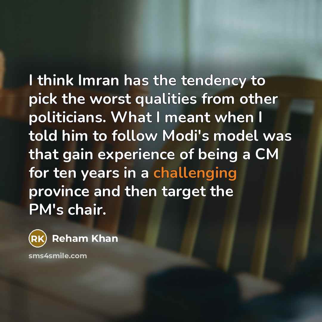 “I think Imran has the tendency to pick the worst qualities from other politicians. What I meant when I told him to follow Modi's model was that gain experience of being a CM for ten years in a challenging province and then target the PM's chair.” quote by Reham Khan
