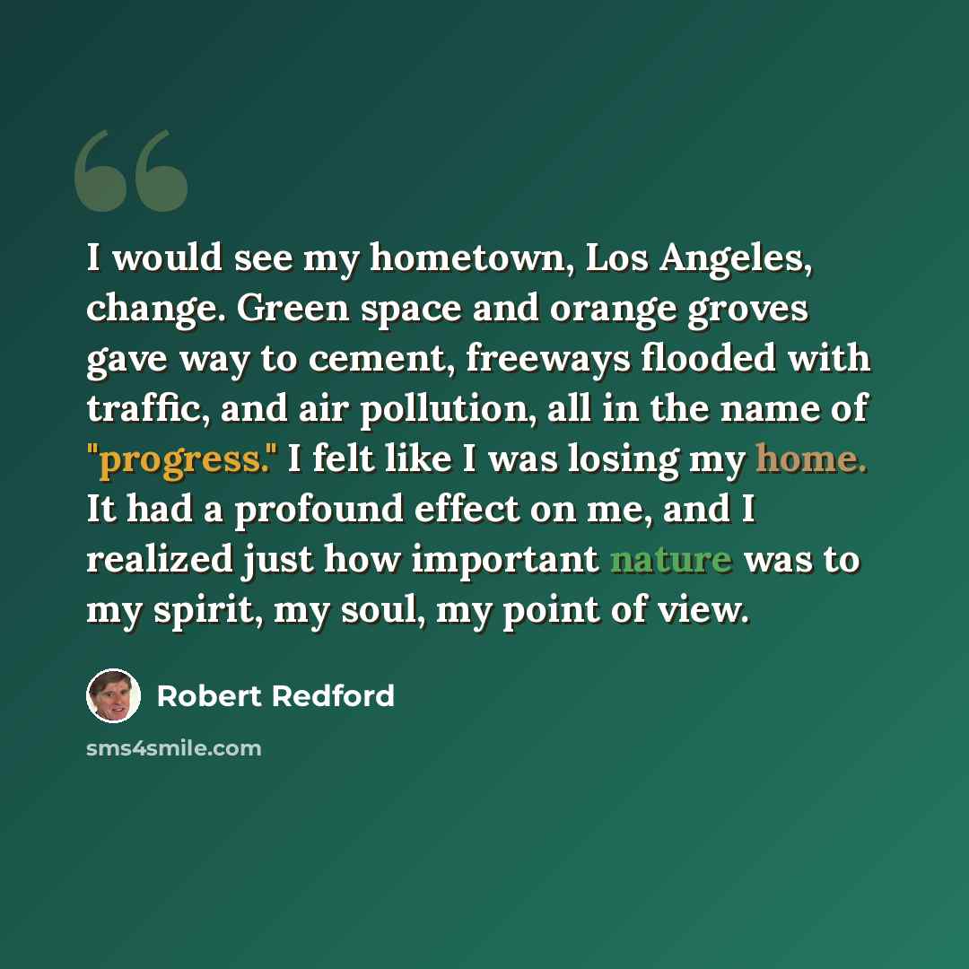 “I would see my hometown, Los Angeles, change. Green space and orange groves gave way to cement, freeways flooded with traffic, and air pollution, all in the name of "progress." I felt like I was losing my home. It had a profound effect on me, and I realized just how important nature was to my…” quote by Robert Redford