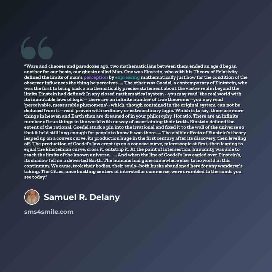 “Wars and chaoses and paradoxes ago, two mathematicians between them ended an age d began another for our hosts, our ghosts called Man. One was Einstein, who with his Theory of Relativity defined the limits of man's perception by expressing mathematically just how far the condition of the observer…” quote by Samuel R. Delany