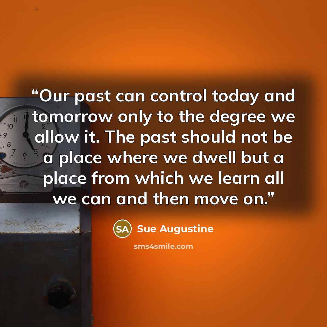 “Our past can control today and tomorrow only to the degree we allow it. The past should not be a place where we dwell but a place from which we learn all we can and then move on.” quote by Sue Augustine