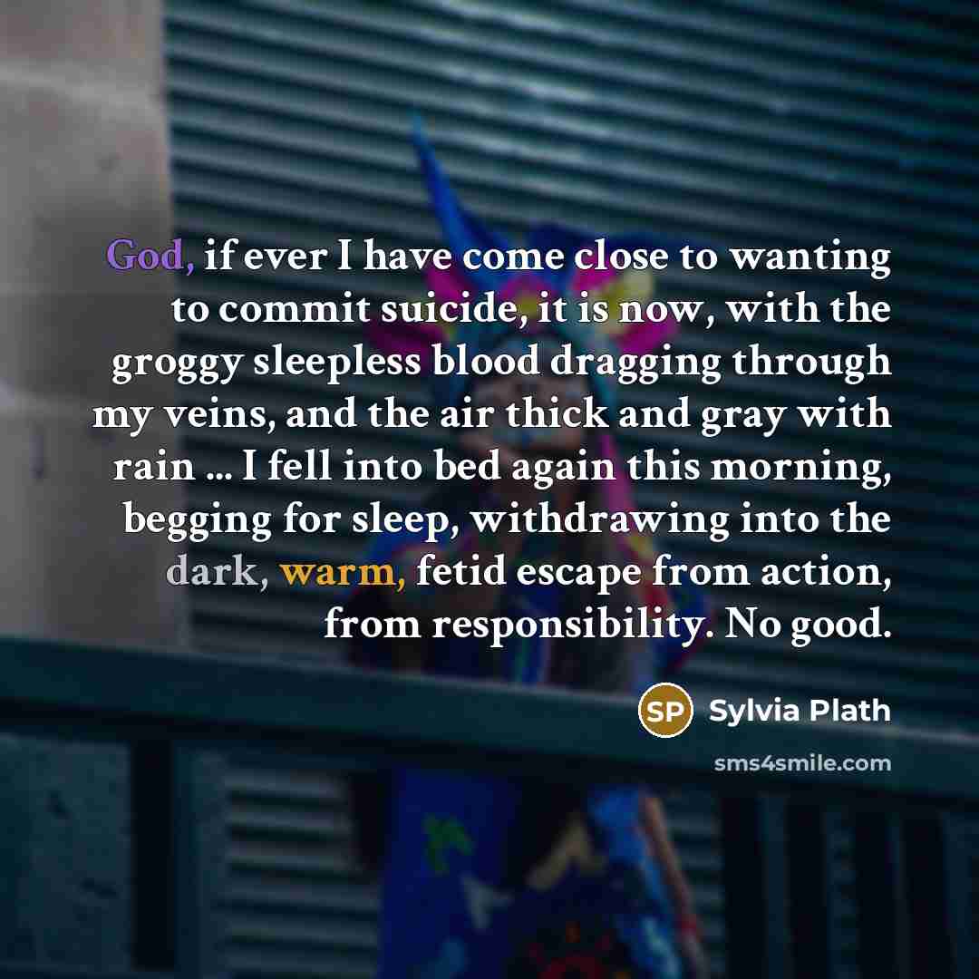 “God, if ever I have come close to wanting to commit suicide, it is now, with the groggy sleepless blood dragging through my veins, and the air thick and gray with rain ... I fell into bed again this morning, begging for sleep, withdrawing into the dark, warm, fetid escape from action, from…” quote by Sylvia Plath