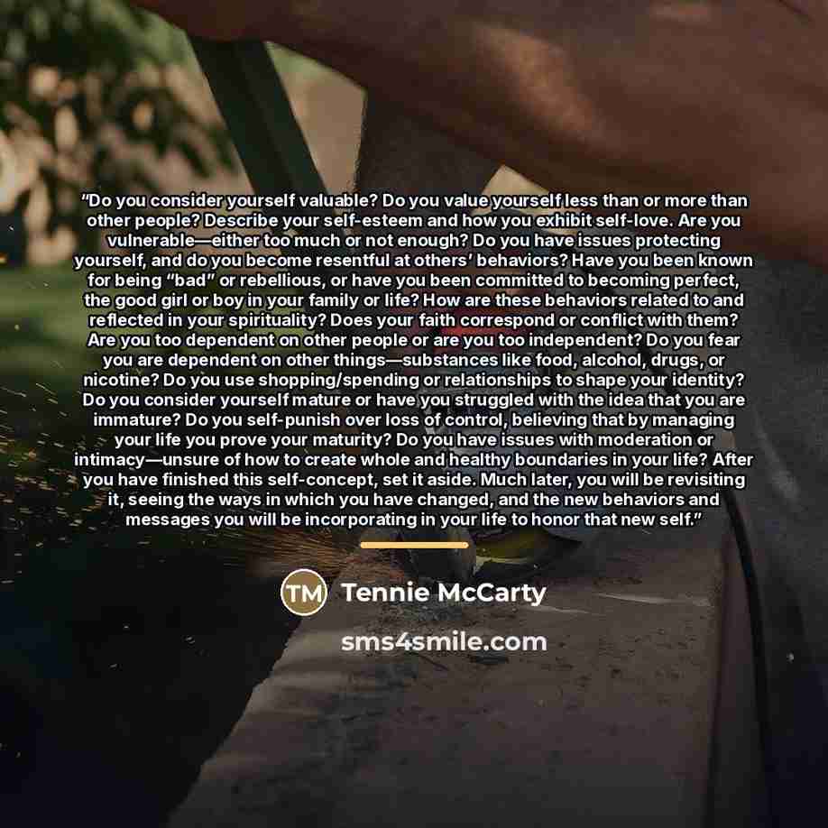 “Do you consider yourself valuable? Do you value yourself less than or more than other people? Describe your self-esteem and how you exhibit self-love. Are you vulnerable—either too much or not enough? Do you have issues protecting yourself, and do you become resentful at others’ behaviors? Have…” quote by Tennie McCarty