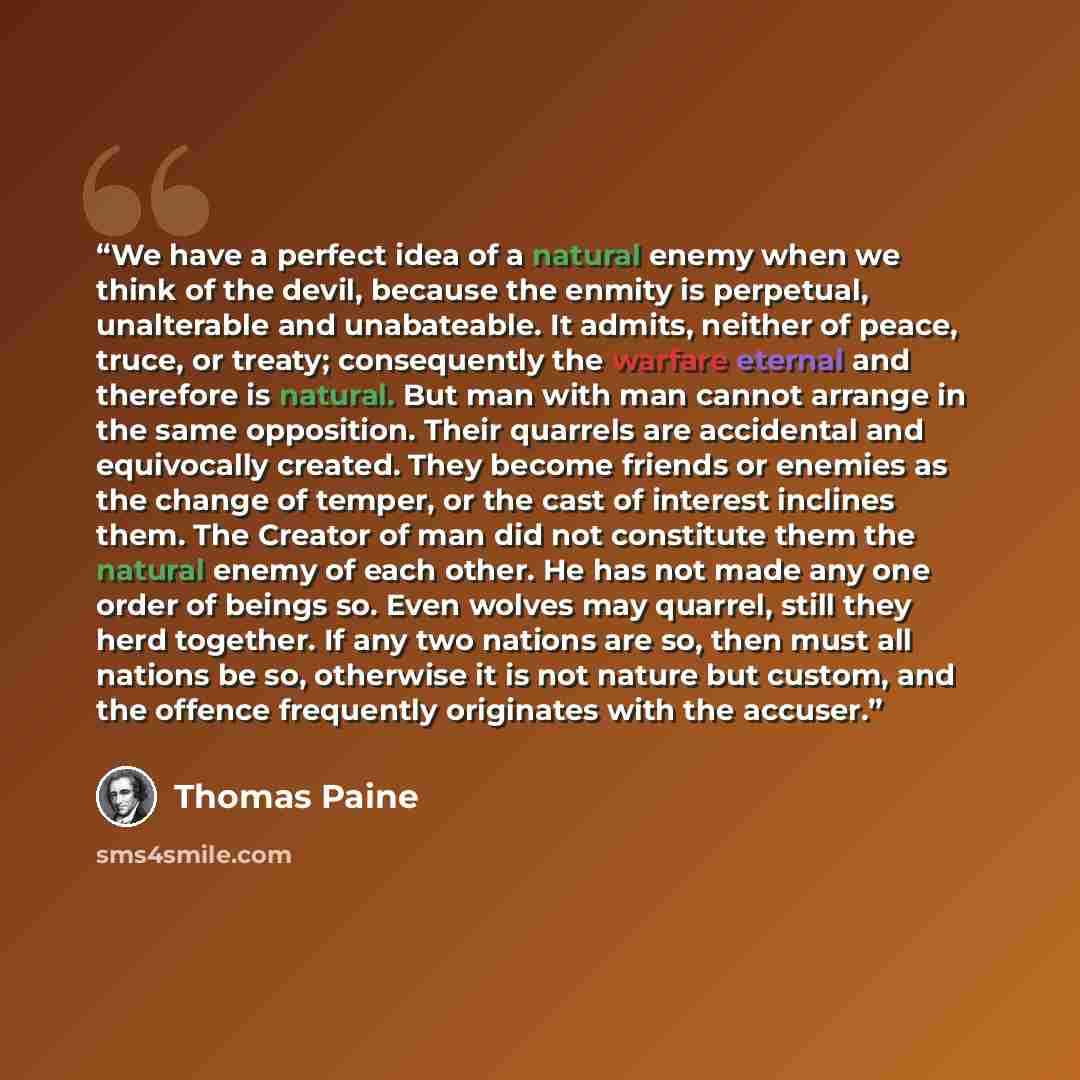“We have a perfect idea of a natural enemy when we think of the devil, because the enmity is perpetual, unalterable and unabateable. It admits, neither of peace, truce, or treaty; consequently the warfare eternal and therefore is natural. But man with man cannot arrange in the same opposition…” quote by Thomas Paine