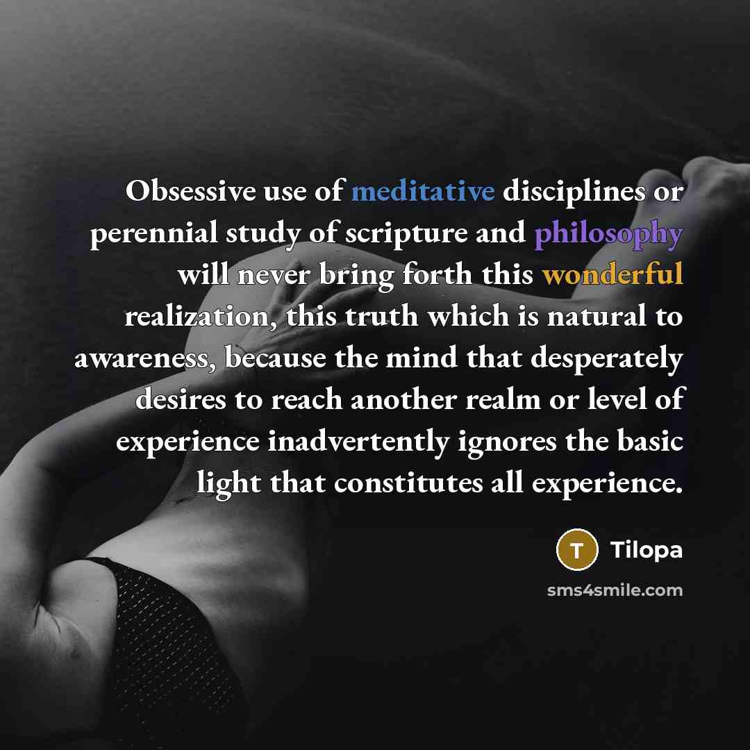 “Obsessive use of meditative disciplines or perennial study of scripture and philosophy will never bring forth this wonderful realization, this truth which is natural to awareness, because the mind that desperately desires to reach another realm or level of experience inadvertently ignores the…” quote by Tilopa