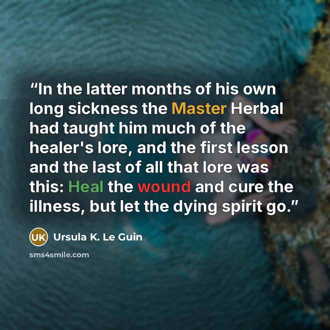 “In the latter months of his own long sickness the Master Herbal had taught him much of the healer's lore, and the first lesson and the last of all that lore was this: Heal the wound and cure the illness, but let the dying spirit go.” quote by Ursula K. Le Guin