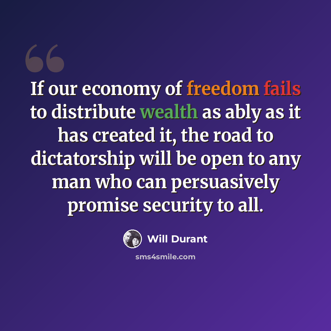 “If our economy of freedom fails to distribute wealth as ably as it has created it, the road to dictatorship will be open to any man who can persuasively promise security to all.” quote by Will Durant