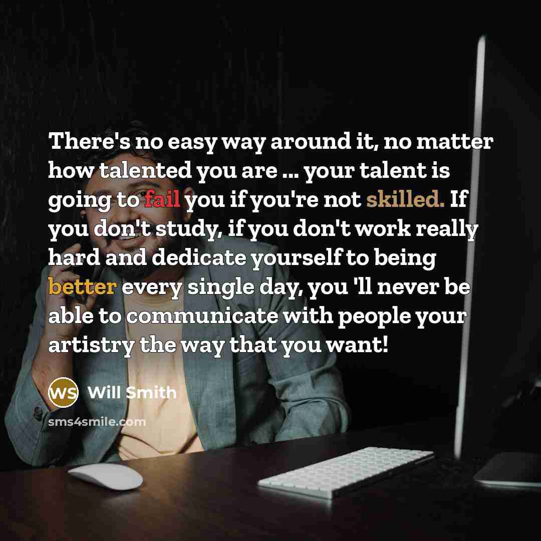 “There's no easy way around it, no matter how talented you are ... your talent is going to fail you if you're not skilled. If you don't study, if you don't work really hard and dedicate yourself to being better every single day, you 'll never be able to communicate with people your artistry the way…” quote by Will Smith