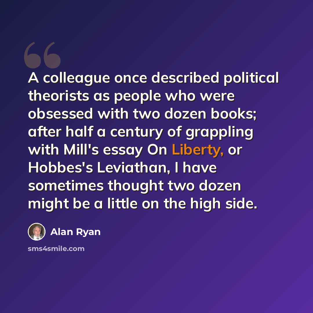 “A colleague once described political theorists as people who were obsessed with two dozen books; after half a century of grappling with Mill's essay On Liberty, or Hobbes's Leviathan, I have sometimes thought two dozen might be a little on the high side.” quote by Alan Ryan