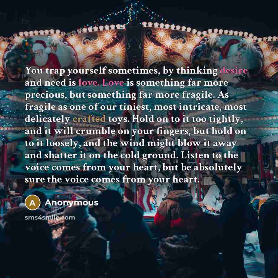 “You trap yourself sometimes, by thinking desire and need is love. Love is something far more precious, but something far more fragile. As fragile as one of our tiniest, most intricate, most delicately crafted toys. Hold on to it too tightly, and it will crumble on your fingers, but hold on to it…” quote by Anonymous