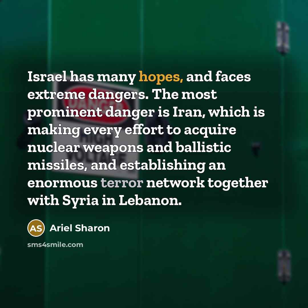 “Israel has many hopes, and faces extreme dangers. The most prominent danger is Iran, which is making every effort to acquire nuclear weapons and ballistic missiles, and establishing an enormous terror network together with Syria in Lebanon.” quote by Ariel Sharon