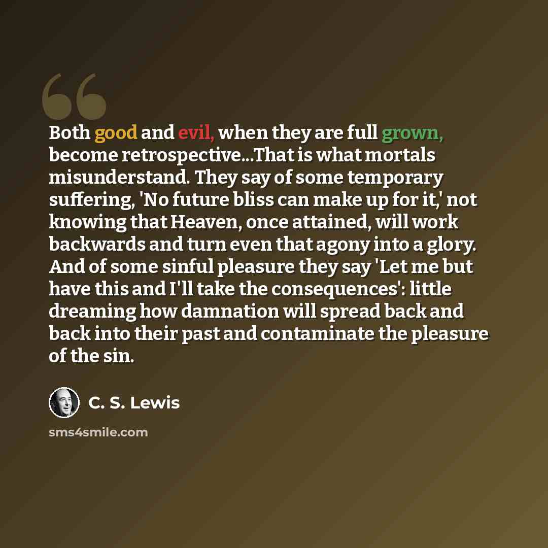 “Both good and evil, when they are full grown, become retrospective...That is what mortals misunderstand. They say of some temporary suffering, 'No future bliss can make up for it,' not knowing that Heaven, once attained, will work backwards and turn even that agony into a glory. And of some sinful…” quote by C. S. Lewis