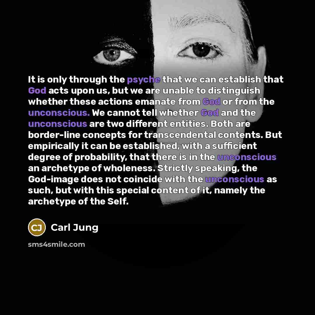 “It is only through the psyche that we can establish that God acts upon us, but we are unable to distinguish whether these actions emanate from God or from the unconscious. We cannot tell whether God and the unconscious are two different entities. Both are border-line concepts for transcendental…” quote by Carl Jung