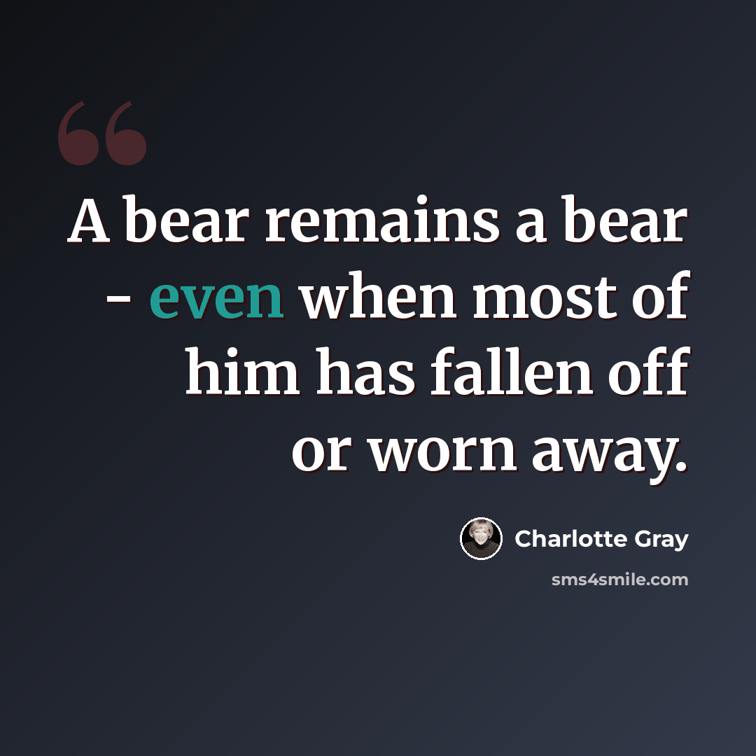 “A bear remains a bear - even when most of him has fallen off or worn away.” quote by Charlotte Gray