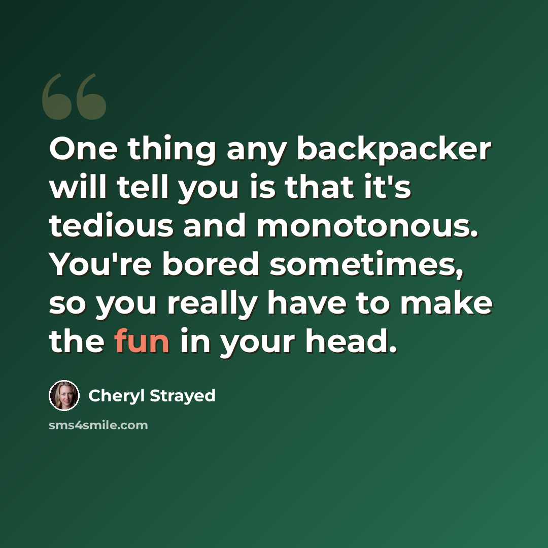 “One thing any backpacker will tell you is that it's tedious and monotonous. You're bored sometimes, so you really have to make the fun in your head.” quote by Cheryl Strayed