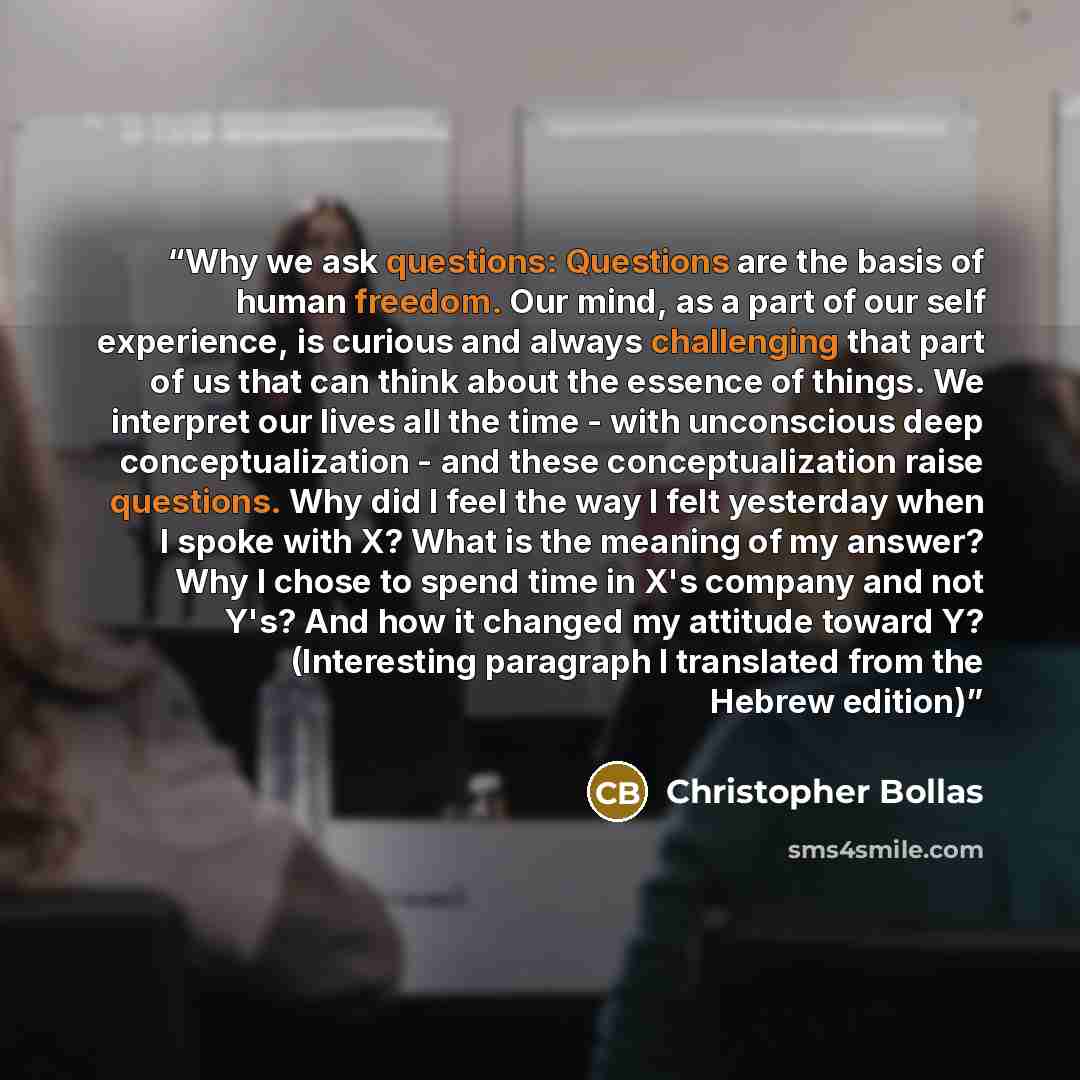 “Why we ask questions: Questions are the basis of human freedom. Our mind, as a part of our self experience, is curious and always challenging that part of us that can think about the essence of things. We interpret our lives all the time - with unconscious deep conceptualization - and these…” quote by Christopher Bollas