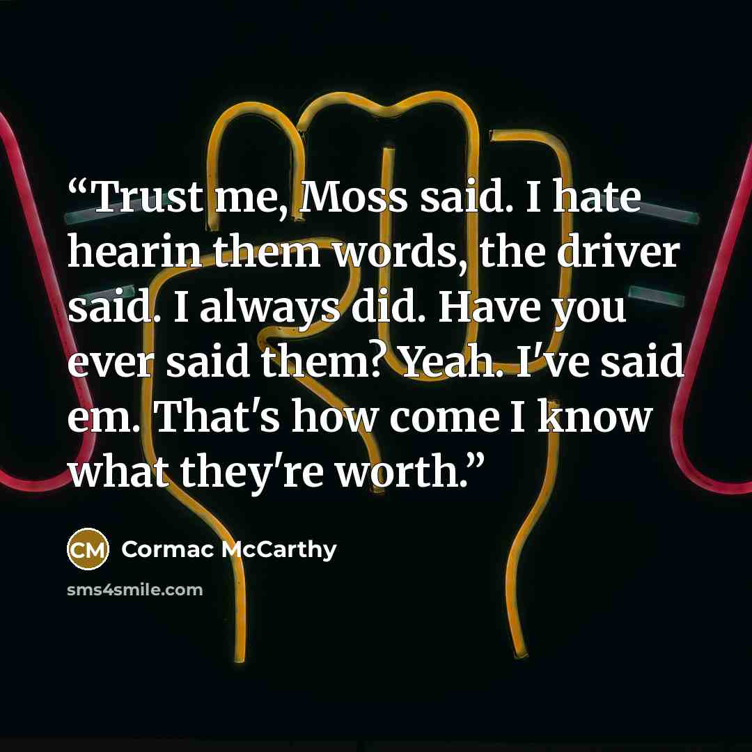 “Trust me, Moss said. I hate hearin them words, the driver said. I always did. Have you ever said them? Yeah. I've said em. That's how come I know what they're worth.” quote by Cormac McCarthy