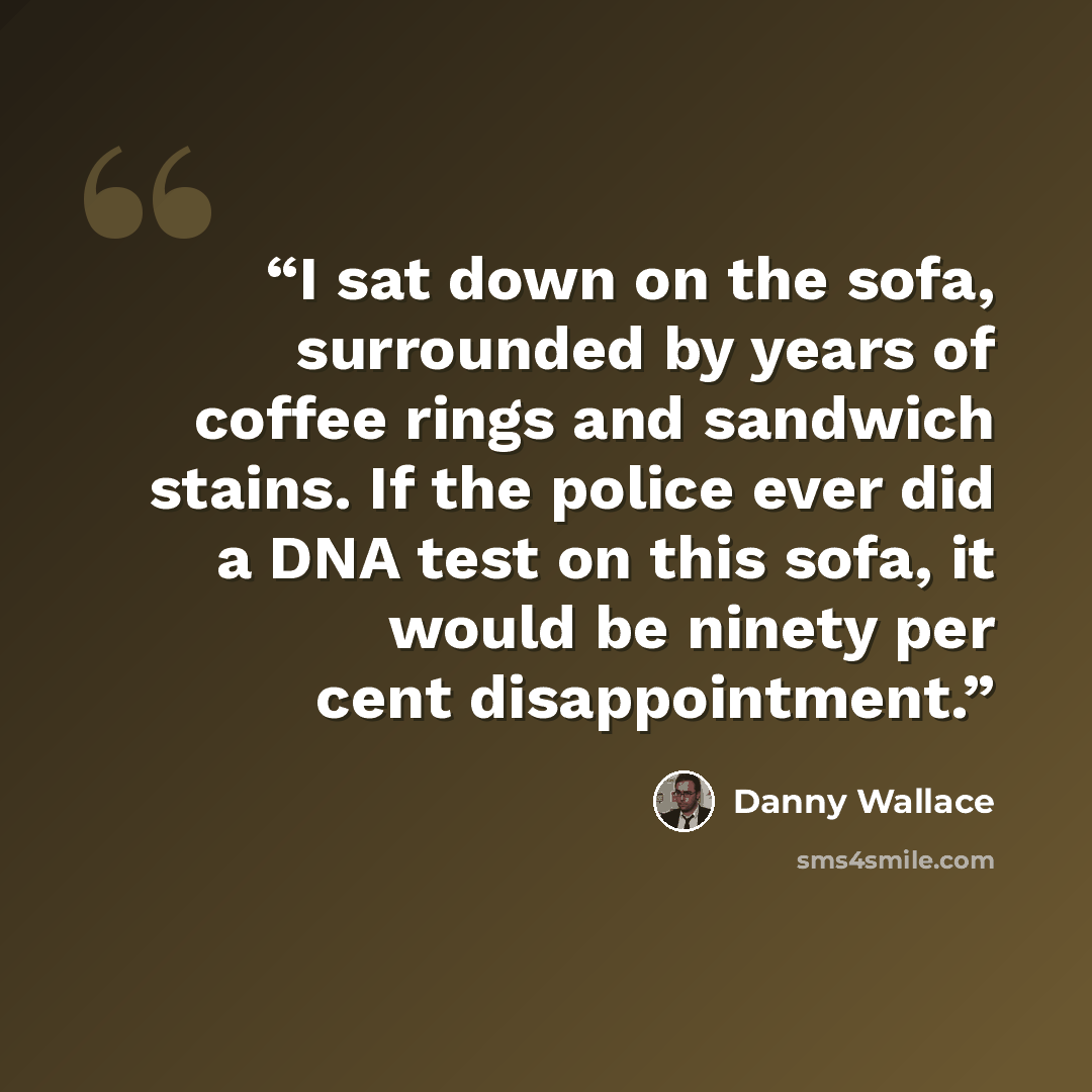 “I sat down on the sofa, surrounded by years of coffee rings and sandwich stains. If the police ever did a DNA test on this sofa, it would be ninety per cent disappointment.” quote by Danny Wallace