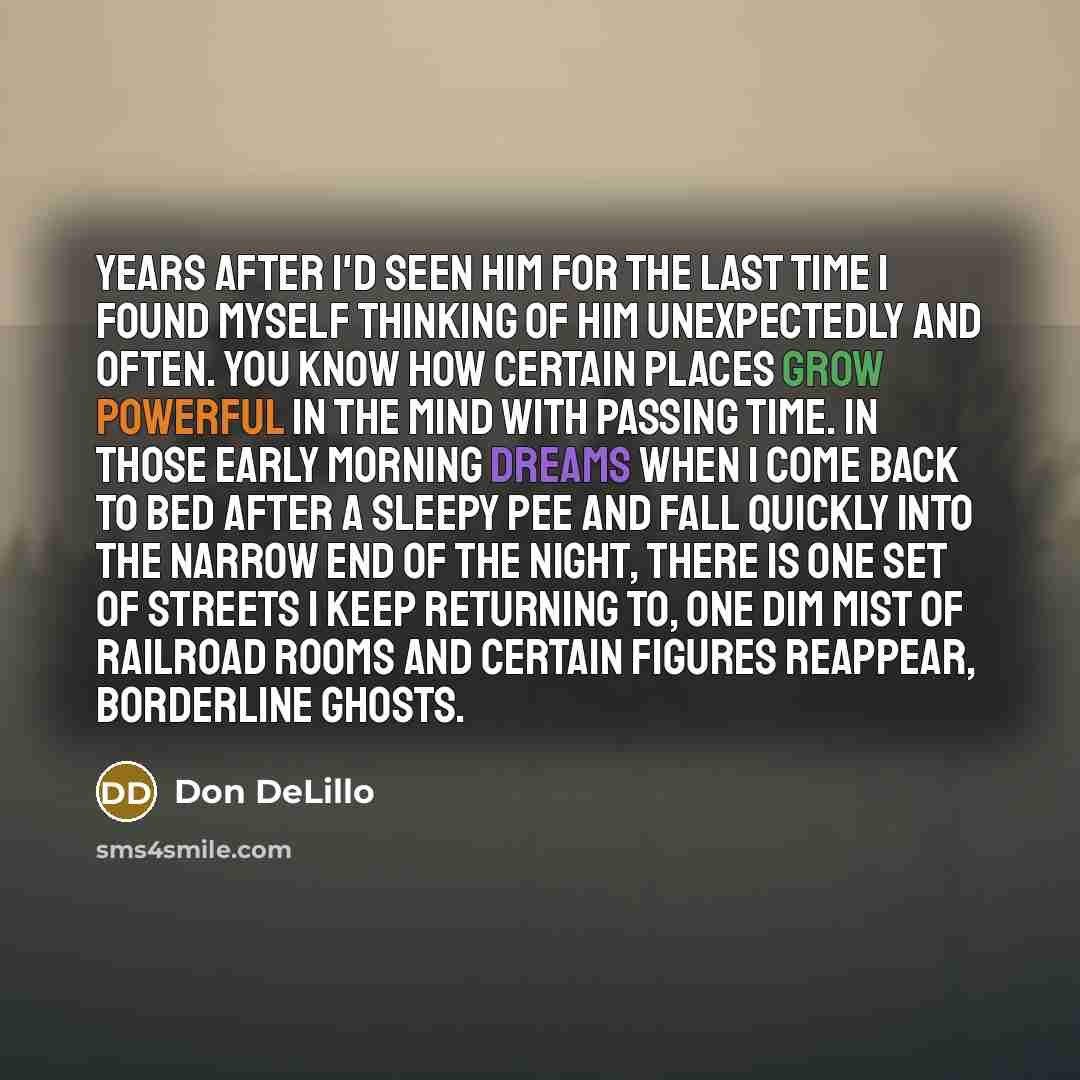 “Years after I'd seen him for the last time I found myself thinking of him unexpectedly and often. You know how certain places grow powerful in the mind with passing time. In those early morning dreams when I come back to bed after a sleepy pee and fall quickly into the narrow end of the night…” quote by Don DeLillo