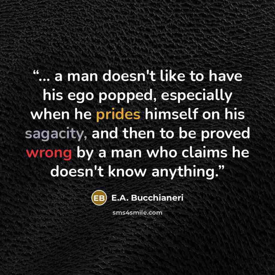 “... a man doesn't like to have his ego popped, especially when he prides himself on his sagacity, and then to be proved wrong by a man who claims he doesn't know anything.” quote by E.A. Bucchianeri