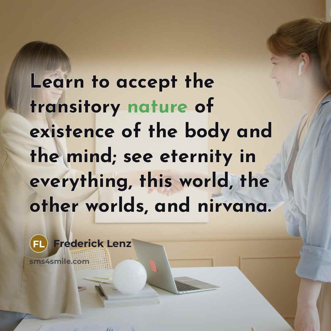 “Learn to accept the transitory nature of existence of the body and the mind; see eternity in everything, this world, the other worlds, and nirvana.” quote by Frederick Lenz