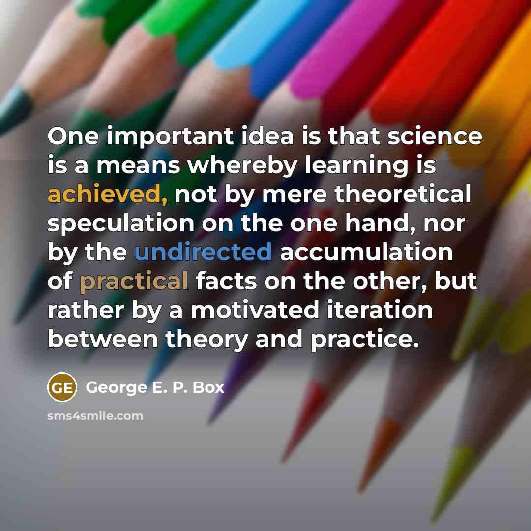 “One important idea is that science is a means whereby learning is achieved, not by mere theoretical speculation on the one hand, nor by the undirected accumulation of practical facts on the other, but rather by a motivated iteration between theory and practice.” quote by George E. P. Box