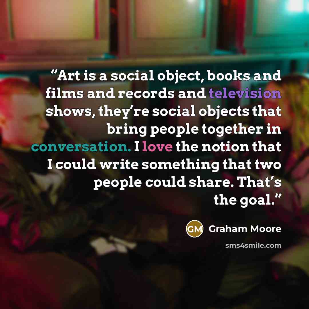 “Art is a social object, books and films and records and television shows, they’re social objects that bring people together in conversation. I love the notion that I could write something that two people could share. That’s the goal.” quote by Graham Moore
