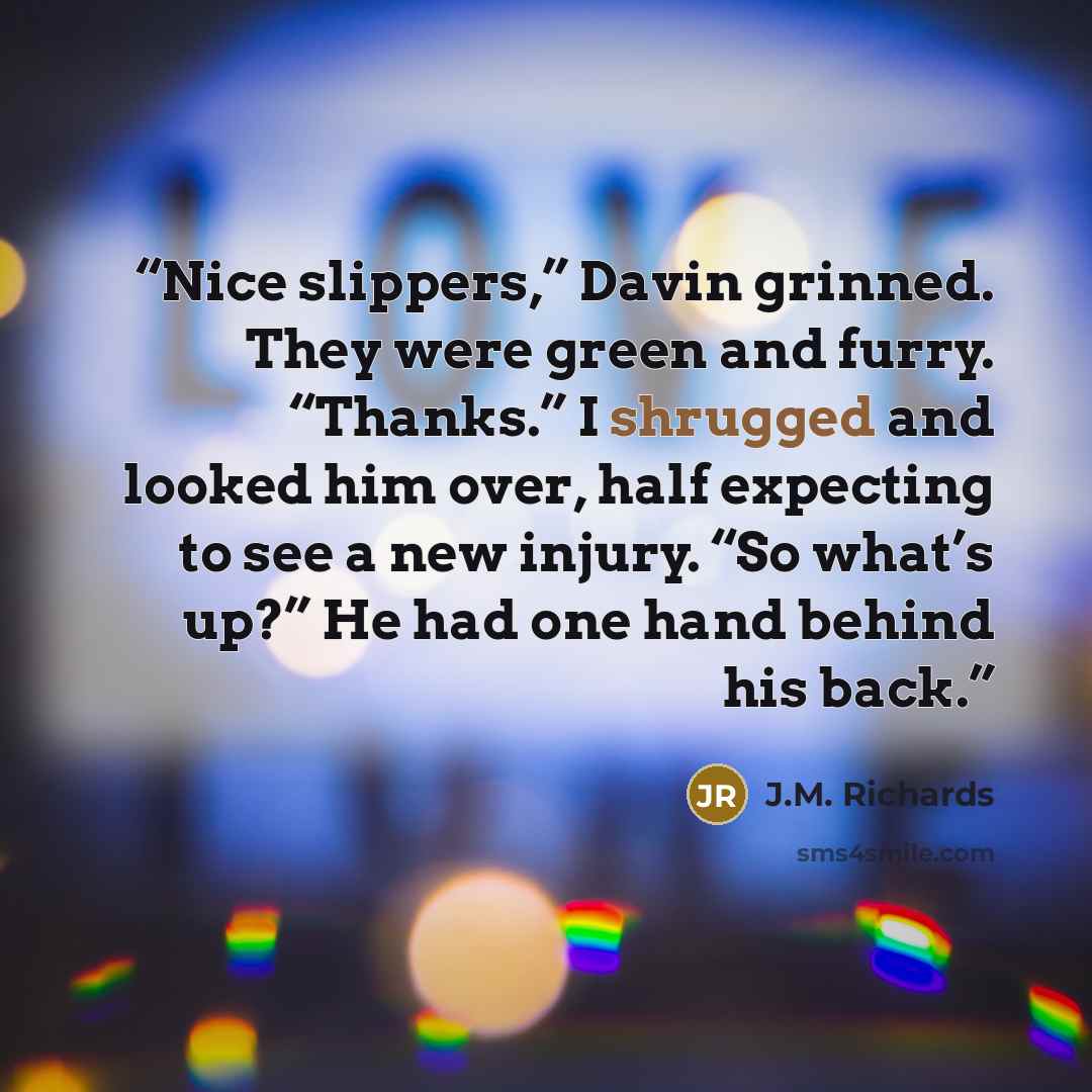 “Nice slippers,” Davin grinned. They were green and furry. “Thanks.” I shrugged and looked him over, half expecting to see a new injury. “So what’s up?” He had one hand behind his back.” quote by J.M. Richards