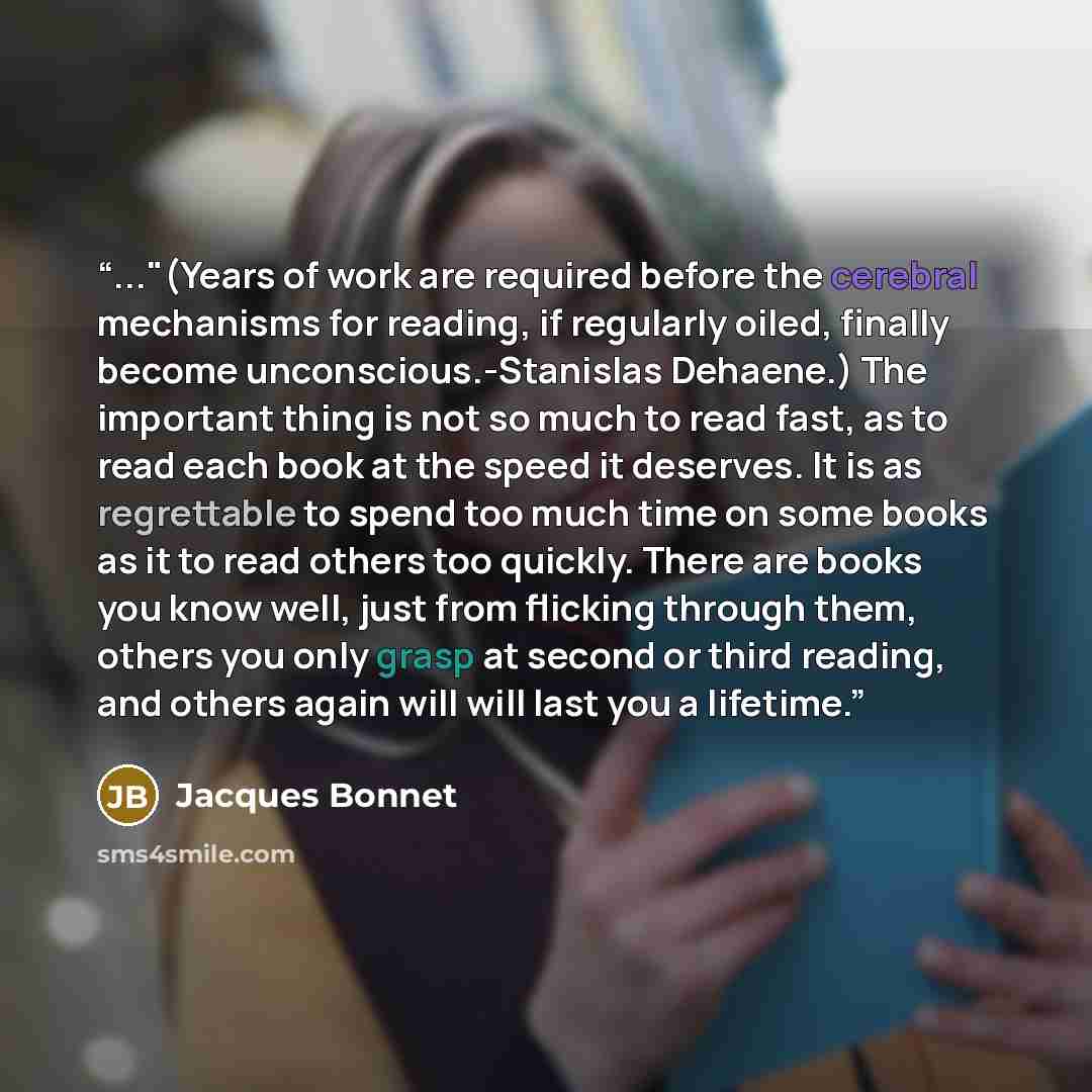 “..."(Years of work are required before the cerebral mechanisms for reading, if regularly oiled, finally become unconscious.-Stanislas Dehaene.) The important thing is not so much to read fast, as to read each book at the speed it deserves. It is as regrettable to spend too much time on some books…” quote by Jacques Bonnet